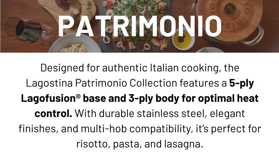 Lagostina Patrimonio Collection: Features a 5ply lagofusion base and 3ply body for optiomal heat control. With durable stainless steel, elegant finishes, and multi-hob compatibility. Perfect for risotto, pasta and lasagna.